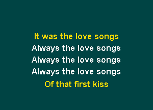 It was the love songs
Always the love songs

Always the love songs
Always the love songs

Of that first kiss