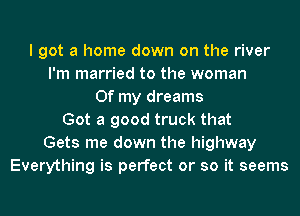 I got a home down on the river
I'm married to the woman
Of my dreams
Got a good truck that
Gets me down the highway
Everything is perfect or so it seems