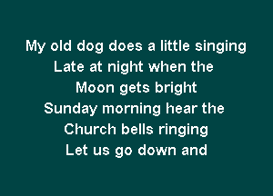 My old dog does a little singing
Late at night when the
Moon gets bright

Sunday morning hear the
Church bells ringing
Let us go down and