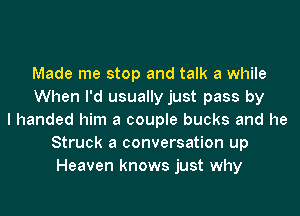 Made me stop and talk a while
When I'd usually just pass by
I handed him a couple bucks and he
Struck a conversation up
Heaven knows just why