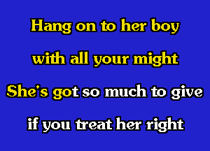 Hang on to her boy
with all your might
She's got so much to give

if you treat her right