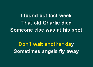 I found out last week
That old Charlie died
Someone else was at his spot

Don't wait another day
Sometimes angels fly away