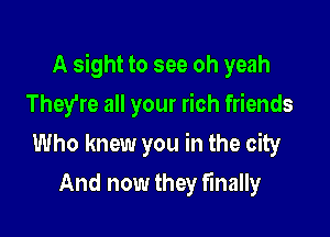 A sight to see oh yeah

They're all your rich friends
Who knew you in the city
And now they finally