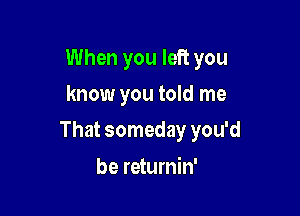 When you left you
know you told me

That someday you'd

be returnin'