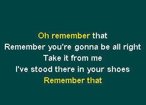 0h remember that
Remember you're gonna be all right

Take it from me
I've stood there in your shoes
Remember that