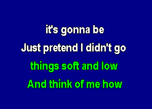 it's gonna be

Just pretend I didn't go
things soft and low
And think of me how