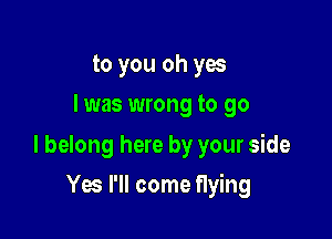to you oh yes
I was wrong to go
I belong here by your side

Yes I'll come flying