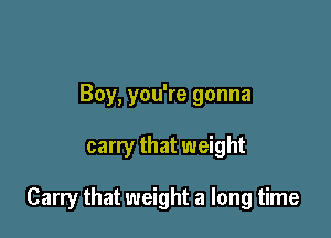 Boy, you're gonna

carry that weight

Carry that weight a long time