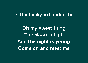 In the backyard under the

Oh my sweet thing

The Moon is high
And the night is young
Come on and meet me