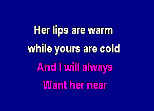 Her lips are warm

while yours are cold