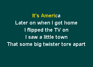 It's America
Later on when I got home
lflipped the TV on

I saw a little town
That some big twister tore apart