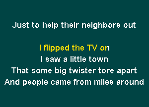 Just to help their neighbors out

I flipped the TV on
I saw a little town
That some big twister tore apart
And people came from miles around