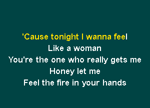 'Cause tonight I wanna feel
Like a woman

You're the one who really gets me
Honey let me
Feel the fire in your hands