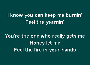 I know you can keep me burnin'
Feel the yearnin'

You're the one who really gets me
Honey let me
Feel the fire in your hands