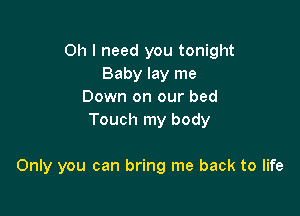 Oh I need you tonight
Baby lay me
Down on our bed
Touch my body

Only you can bring me back to life