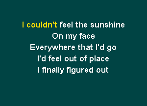 I couldn't feel the sunshine
On my face
Everywhere that I'd 90

I'd feel out of place
lfmally figured out