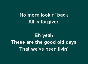 No more lookin' back
All is forgiven

Eh yeah
These are the good old days
That we've been livin'