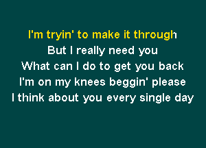 I'm tryin' to make it through
But I really need you
What can I do to get you back
I'm on my knees beggin' please
I think about you every single day