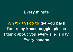 Every minute

What can I do to get you back

I'm on my knees beggin' please
lthink about you every single day
Every second