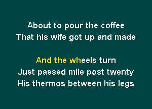 About to pour the coffee
That his wife got up and made

And the wheels turn
Just passed mile post twenty
His thermos between his legs