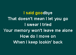 I said goodbye
That doesn't mean I let you go
I swear I tried

Your memory won't leave me alone
How do I move on
When I keep lookin' back