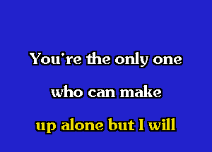 You're the only one

who can make

up alone but I will
