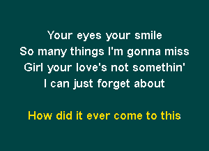 Your eyes your smile
So many things I'm gonna miss
Girl your love's not somethin'

I can just forget about

How did it ever come to this