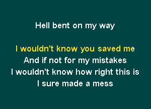 Hell bent on my way

I wouldn't know you saved me

And if not for my mistakes
Iwouldn't know how right this is
I sure made a mess