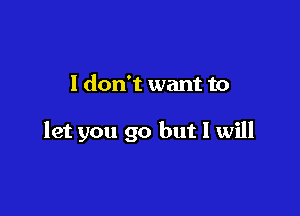 I don't want to

let you go but I will