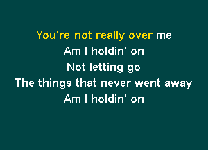 You're not really over me
Am I holdin' on
Not letting go

The things that never went away
Am I holdin' on