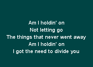 Am I holdin' on
Not letting go

The things that never went away
Am I holdin' on
I got the need to divide you