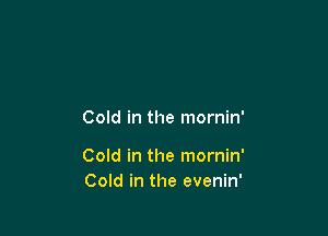 Cold in the mornin'

Cold in the mornin'
Cold in the evenin'