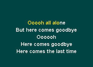 Ooooh all alone
But here comes goodbye

Oooooh
Here comes goodbye
Here comes the last time