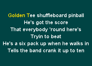 Golden Tee shuffleboard pinball
He's got the score
That everybody 'round here's
Tryin to beat
He's a six pack up when he walks in
Tells the band crank it up to ten