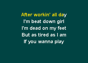 After workin' all day
I'm beat down girl
I'm dead on my feet

But as tired as I am
If you wanna play