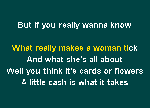 But if you really wanna know

What really makes a woman tick
And what she's all about
Well you think it's cards or flowers
A little cash is what it takes