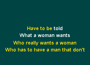 Have to be told

What a woman wants

Who really wants a woman
Who has to have a man that don't