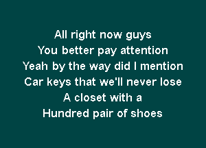 All right now guys
You better pay attention
Yeah by the way did I mention

Car keys that we'll never lose
A closet with a
Hundred pair of shoes