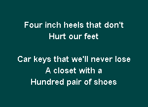 Four inch heels that don't
Hurt our feet

Car keys that we'll never lose
A closet with a
Hundred pair of shoes