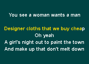 You see a woman wants a man

Designer cloths that we buy cheap
Oh yeah

A girl's night out to paint the town

And make up that don't melt down