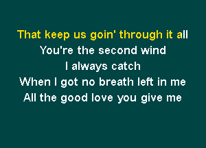 That keep us goin' through it all
You're the second wind
I always catch

When I got no breath left in me
All the good love you give me