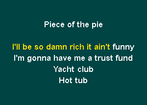 Piece of the pie

I'll be so damn rich it ain't funny

I'm gonna have me a trust fund
Yacht club
Hot tub