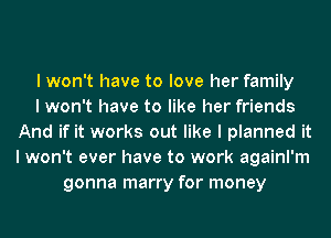 I won't have to love her family
I won't have to like her friends
And if it works out like I planned it
I won't ever have to work againl'm
gonna marry for money