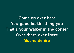 Come on over here
You good lookin' thing you

That's your walker in the corner
Over there over there
Mucho deniro