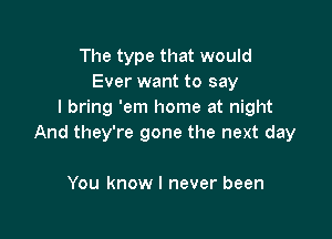 The type that would
Ever want to say
I bring 'em home at night

And they're gone the next day

You know I never been