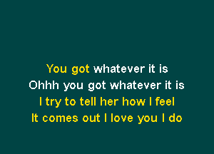 You got whatever it is

Ohhh you got whatever it is
I try to tell her how I feel
It comes out I love you I do