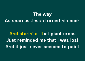 The way
As soon as Jesus turned his back

And starin' at that giant cross
Just reminded me that I was lost
And it just never seemed to point