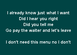 I already know just what I want
Did I hear you right
Did you tell me

Go pay the waiter and let's leave

I don't need this menu no I don't