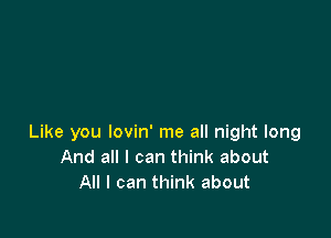 Like you lovin' me all night long
And all I can think about
All I can think about