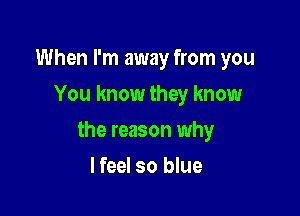 When I'm away from you
You know they know

the reason why

I feel so blue